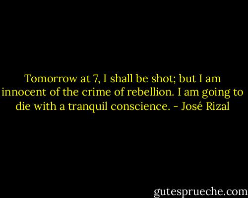 Tomorrow at 7, I shall be shot; but I am innocent of the crime of rebellion. I am going to die with a tranquil conscience. - José Rizal