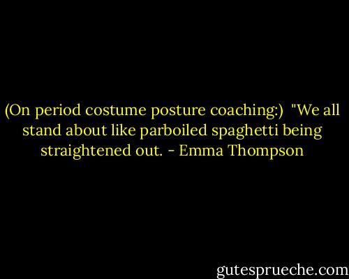 (On period costume posture coaching:)<br /><br />"We all stand about like parboiled spaghetti being straightened out. - Emma Thompson