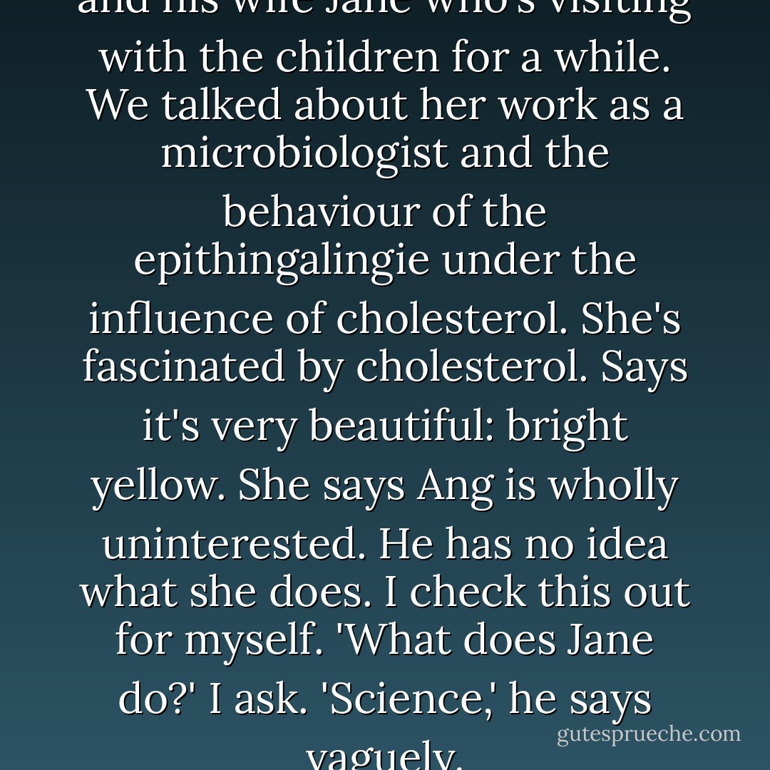 Quick dinner with ... Ang [Lee] and his wife Jane who's visiting with the children for a while. We talked about her work as a microbiologist and the behaviour of the epithingalingie under the influence of cholesterol. She's fascinated by cholesterol. Says it's very beautiful: bright yellow. She says Ang is wholly uninterested. He has no idea what she does.<br />I check this out for myself. 'What does Jane do?' I ask.<br />'Science,' he says vaguely. - Emma Thompson