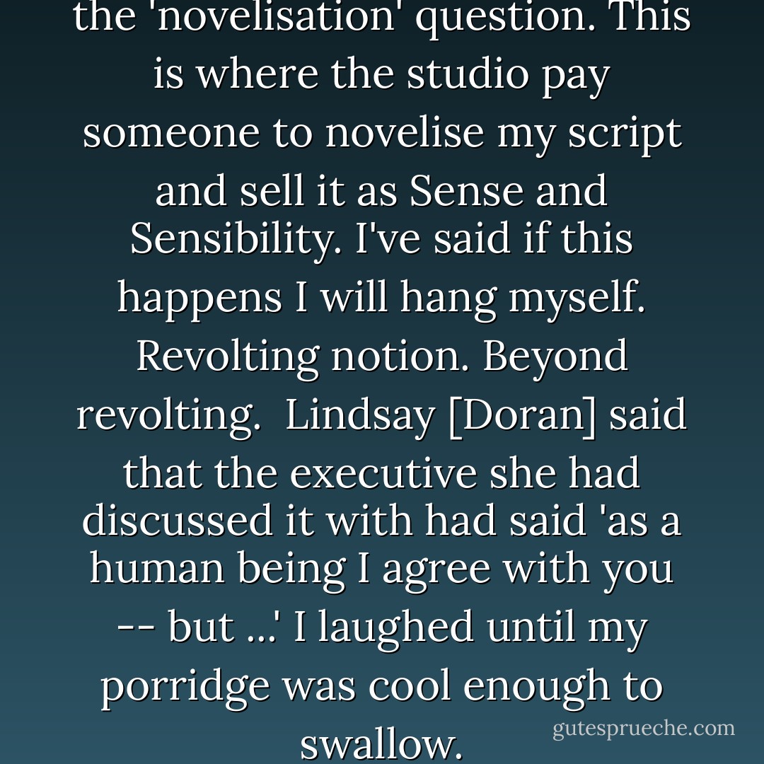 [Over breakfast] We discussed the 'novelisation' question. This is where the studio pay someone to novelise my script and sell it as <i>Sense and Sensibility</i>. I've said if this happens I will hang myself. Revolting notion. Beyond revolting.<br /><br />Lindsay [Doran] said that the executive she had discussed it with had said 'as a human being I agree with you -- but ...' I laughed until my porridge was cool enough to swallow. - Emma Thompson