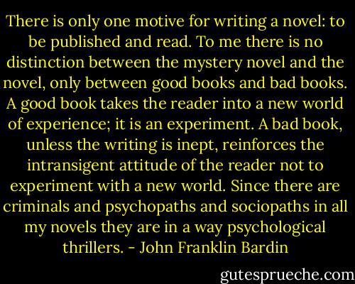 There is only one motive for writing a novel: to be published and read. To me there is no distinction between the mystery novel and the novel, only between good books and bad books. A good book takes the reader into a new world of experience; it is an experiment. A bad book, unless the writing is inept, reinforces the intransigent attitude of the reader not to experiment with a new world. Since there are criminals and psychopaths and sociopaths in all my novels they are in a way psychological thrillers. - John Franklin Bardin
