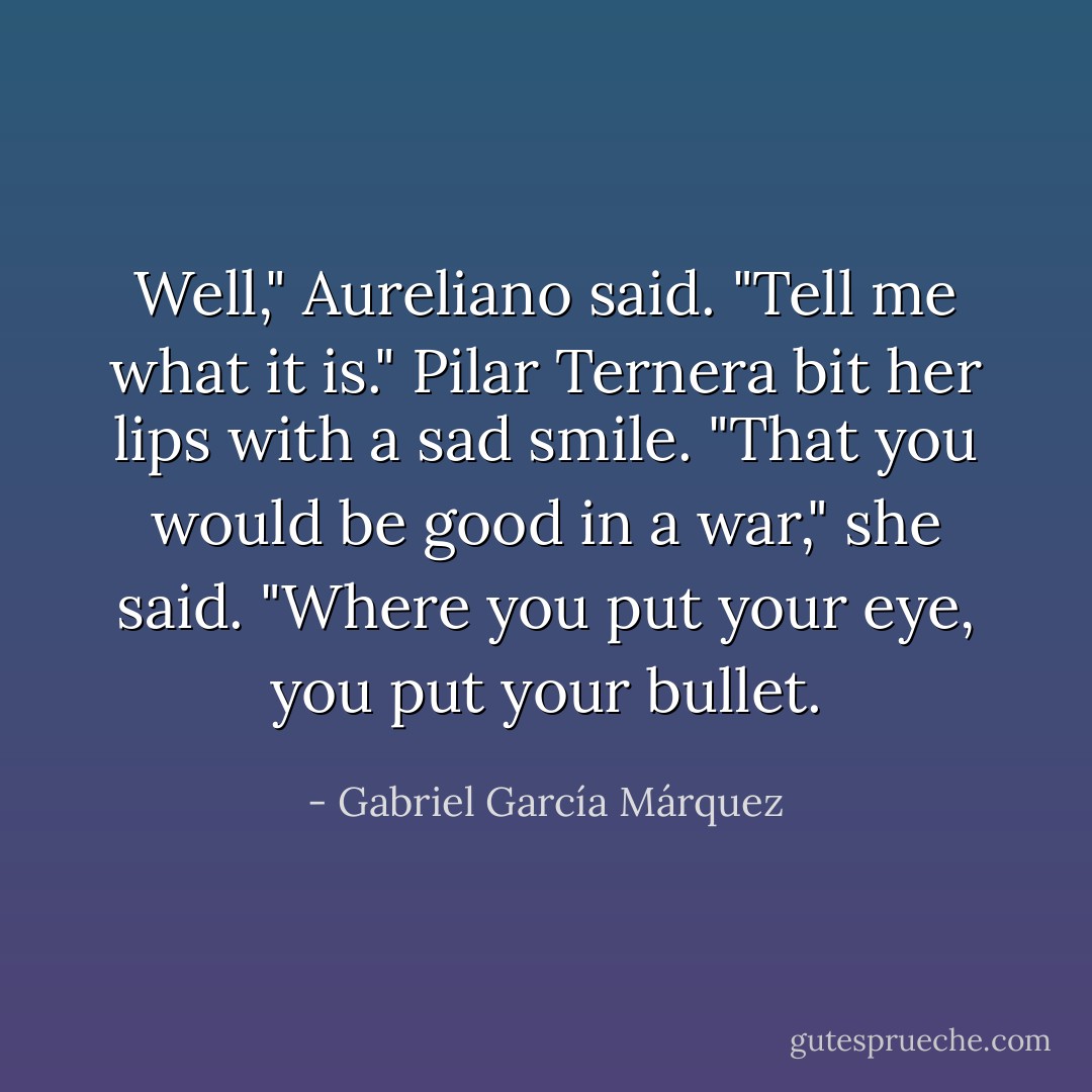 Well," Aureliano said. "Tell me what it is."<br />Pilar Ternera bit her lips with a sad smile.<br />"That you would be good in a war," she said. "Where you put your eye, you put your bullet. - Gabriel García Márquez