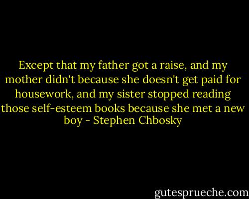 Except that my father got a raise, and my mother didn't because she doesn't get paid for housework, and my sister stopped reading those self-esteem books because she met a new boy - Stephen Chbosky