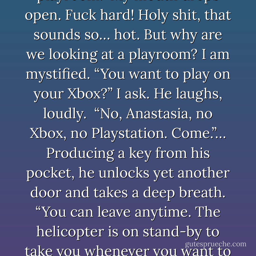 Does this mean you’re going to make love to me tonight, Christian?” <i>Holy shit. Did I just say that?</i> His mouth drops open slightly, but he recovers quickly.<br />“No, Anastasia it doesn’t. Firstly, I don’t make love. I fuck… hard. Secondly, there’s a lot more paperwork to do, and thirdly, you don’t yet know what you’re in for. You could still run for the hills. Come, I want to show you my playroom.”<br />My mouth drops open. <i>Fuck hard!</i> Holy shit, that sounds so… hot. But why are we looking at a playroom? I am mystified.<br />“You want to play on your Xbox?” I ask. He laughs, loudly. <br />“No, Anastasia, no Xbox, no Playstation. Come.”… Producing a key from his pocket, he unlocks yet another door and takes a deep breath.<br />“You can leave anytime. The helicopter is on stand-by to take you whenever you want to go, you can stay the night and go home in the morning. It’s fine whatever you decide.”<br />“Just open the damn door, Christian.”<br />He opens the door and stands back to let me in. I gaze at him once more. I so want to know what’s in here. Taking a deep breath I walk in.<br />And it feels like I’ve time-traveled back to the sixteenth century and the Spanish Inquisition.<br /><i>Holy fuck.</i> - E.L. James