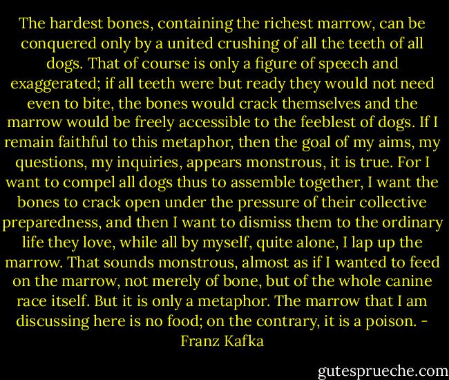 The hardest bones, containing the richest marrow, can be conquered only by a united crushing of all the teeth of all dogs. That of course is only a figure of speech and exaggerated; if all teeth were but ready they would not need even to bite, the bones would crack themselves and the marrow would be freely accessible to the feeblest of dogs. If I remain faithful to this metaphor, then the goal of my aims, my questions, my inquiries, appears monstrous, it is true. For I want to compel all dogs thus to assemble together, I want the bones to crack open under the pressure of their collective preparedness, and then I want to dismiss them to the ordinary life they love, while all by myself, quite alone, I lap up the marrow. That sounds monstrous, almost as if I wanted to feed on the marrow, not merely of bone, but of the whole canine race itself. But it is only a metaphor. The marrow that I am discussing here is no food; on the contrary, it is a poison. - Franz Kafka