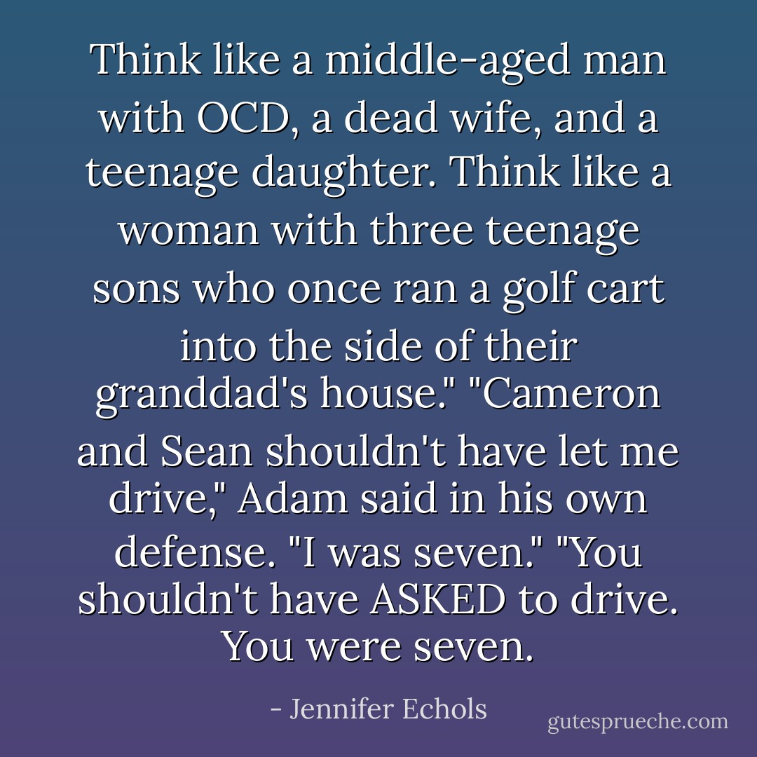 Think like a middle-aged man with OCD, a dead wife, and a teenage daughter.<br />Think like a woman with three teenage sons who once ran a golf cart into the side of their granddad's house."<br />"Cameron and Sean shouldn't have let me drive," Adam said in his own defense. "I was seven."<br />"You shouldn't have ASKED to drive. You were seven. - Jennifer Echols