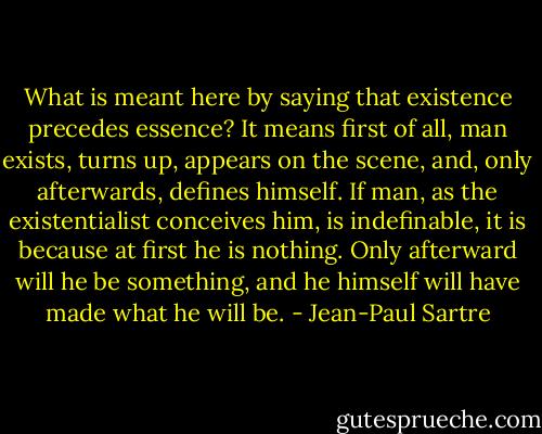 What is meant here by saying that existence precedes essence? It means first of all, man exists, turns up, appears on the scene, and, only afterwards, defines himself. If man, as the existentialist conceives him, is indefinable, it is because at first he is nothing. Only afterward will he be something, and he himself will have made what he will be. - Jean-Paul Sartre