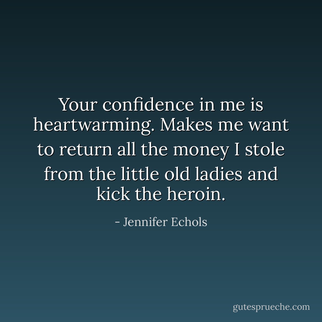 Your confidence in me is heartwarming.<br />Makes me want to return all the money I stole from the little old ladies and kick the heroin. - Jennifer Echols