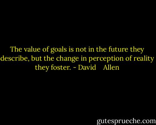 The value of goals is not in the future they describe, but the change in perception of reality they foster. - David    Allen