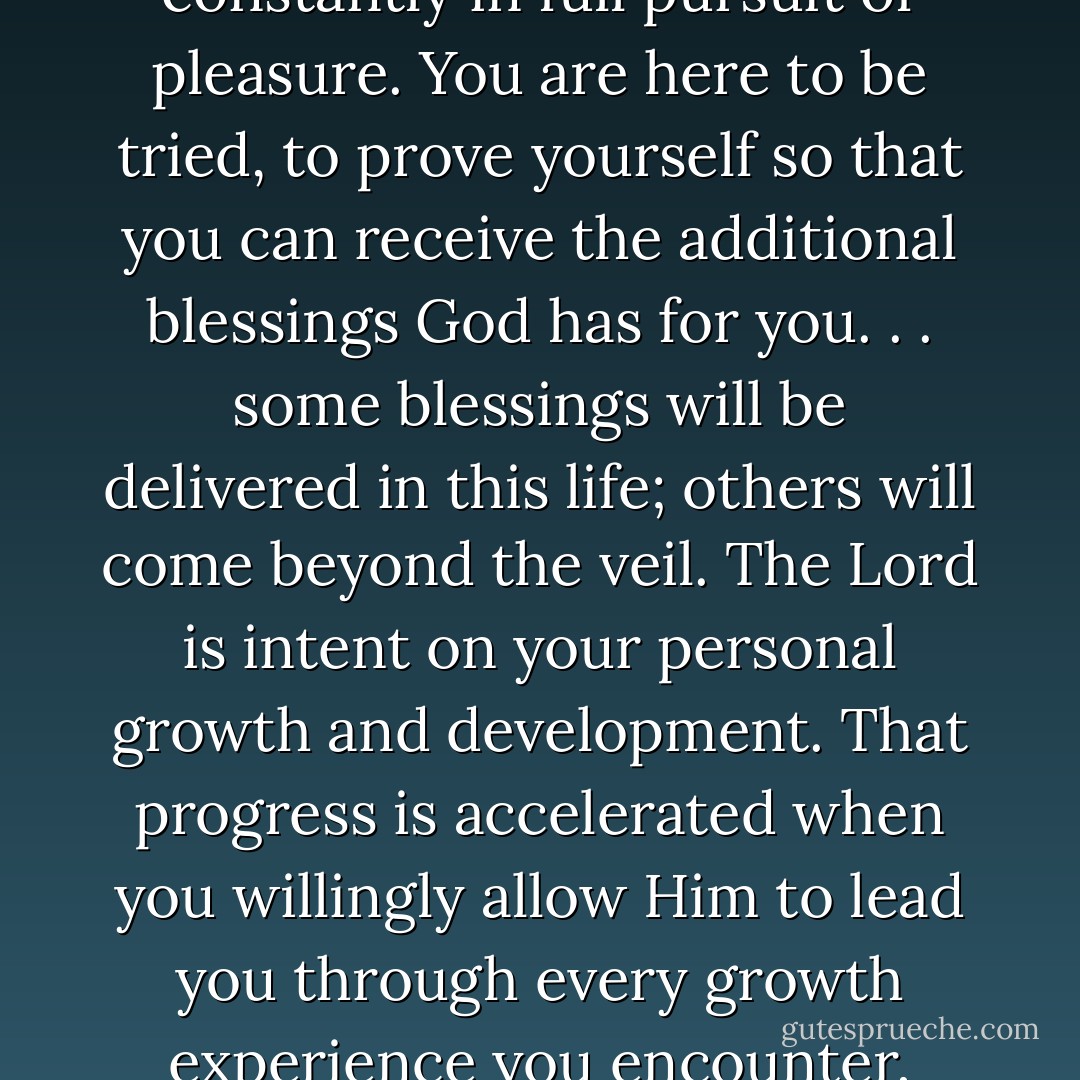 You are here on earth for a divine purpose. It is not to be endlessly entertained or to be constantly in full pursuit of pleasure. You are here to be tried, to prove yourself so that you can receive the additional blessings God has for you. . . some blessings will be delivered in this life; others will come beyond the veil. The Lord is intent on your personal growth and development. That progress is accelerated when you willingly allow Him to lead you through every growth experience you encounter, whether initially it be to your individual liking or not. - Richard G. Scott