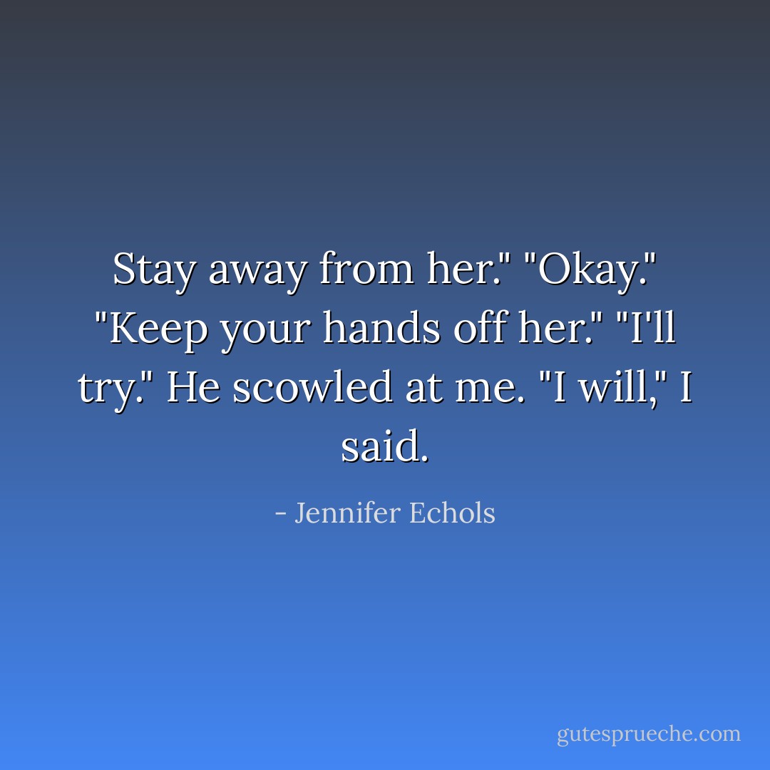 Stay away from her."<br />"Okay."<br />"Keep your hands off her."<br />"I'll try."<br />He scowled at me.<br />"I will," I said. - Jennifer Echols