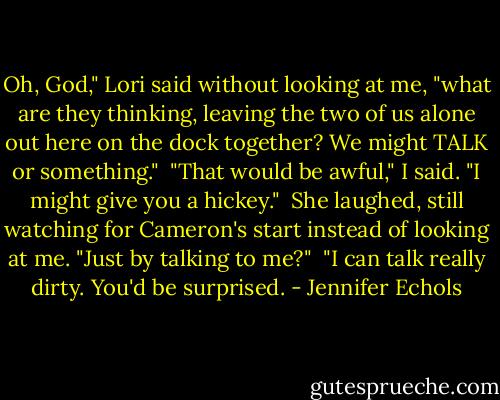 Oh, God," Lori said without looking at me, "what are they thinking, leaving the two of us alone out here on the dock together? We might TALK or something."<br /><br />"That would be awful," I said. "I might give you a hickey."<br /><br />She laughed, still watching for Cameron's start instead of looking at me. "Just by talking to me?"<br /><br />"I can talk really dirty. You'd be surprised. - Jennifer Echols