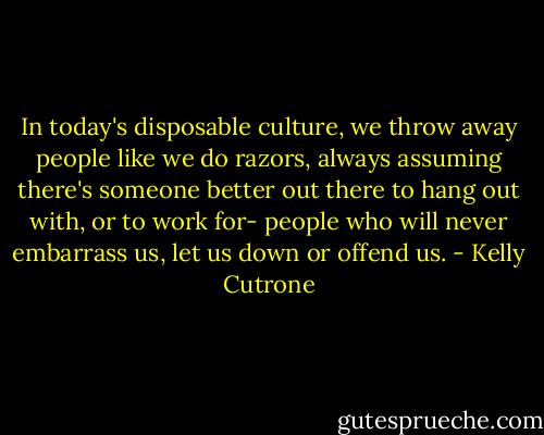 In today's disposable culture, we throw away people like we do razors, always assuming there's someone better out there to hang out with, or to work for- people who will never embarrass us, let us down or offend us. - Kelly Cutrone