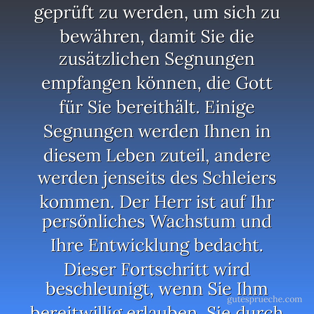 Sie sind aus einem göttlichen Grund hier auf der Erde. Es geht nicht darum, endlos unterhalten zu werden oder ständig dem Vergnügen nachzujagen. Sie sind hier, um geprüft zu werden, um sich zu bewähren, damit Sie die zusätzlichen Segnungen empfangen können, die Gott für Sie bereithält. Einige Segnungen werden Ihnen in diesem Leben zuteil, andere werden jenseits des Schleiers kommen. Der Herr ist auf Ihr persönliches Wachstum und Ihre Entwicklung bedacht. Dieser Fortschritt wird beschleunigt, wenn Sie Ihm bereitwillig erlauben, Sie durch jede Wachstumserfahrung zu führen, die Ihnen begegnet, ganz gleich, ob sie Ihnen anfänglich zusagt oder nicht. - Richard G. Scott<