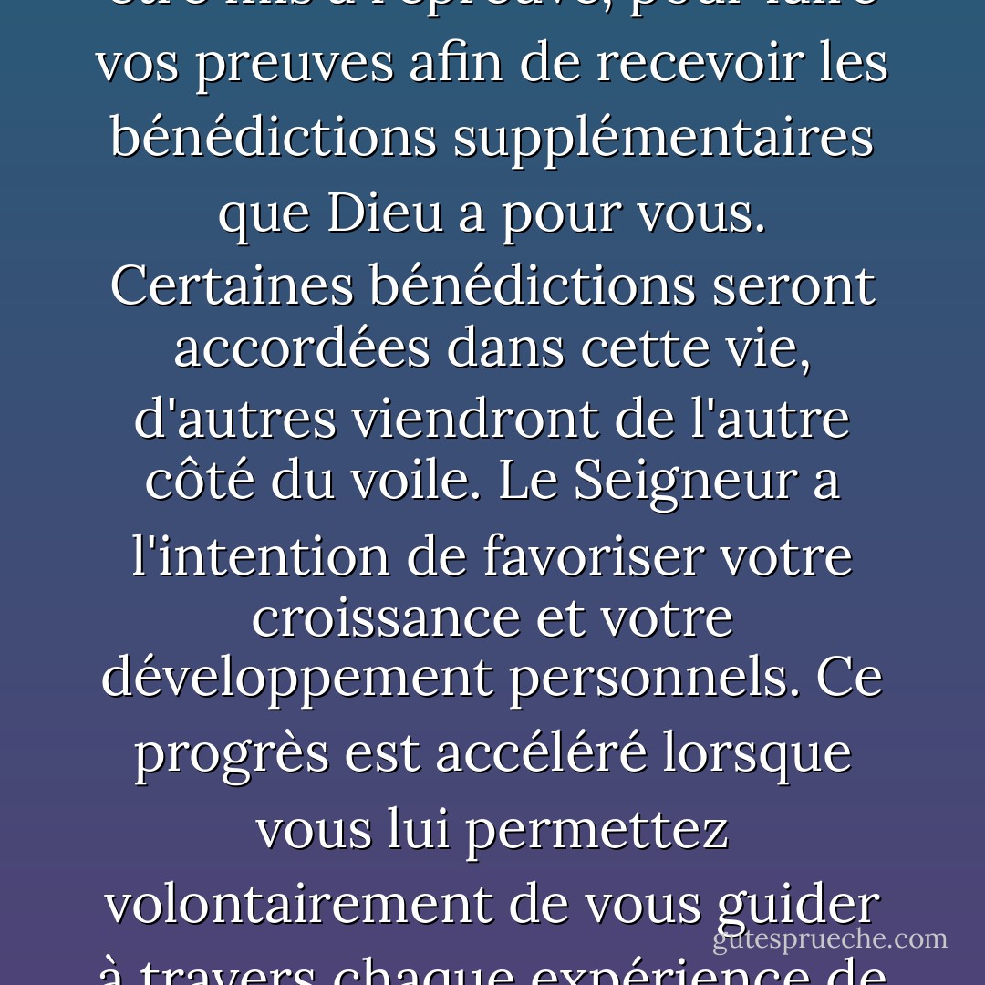 Vous êtes ici sur terre dans un but divin. Il ne s'agit pas de se divertir sans fin ou d'être constamment à la recherche du plaisir. Vous êtes ici pour être mis à l'épreuve, pour faire vos preuves afin de recevoir les bénédictions supplémentaires que Dieu a pour vous. Certaines bénédictions seront accordées dans cette vie, d'autres viendront de l'autre côté du voile. Le Seigneur a l'intention de favoriser votre croissance et votre développement personnels. Ce progrès est accéléré lorsque vous lui permettez volontairement de vous guider à travers chaque expérience de croissance que vous rencontrez, qu'elle soit initialement à votre goût ou non. - Richard G. Scott