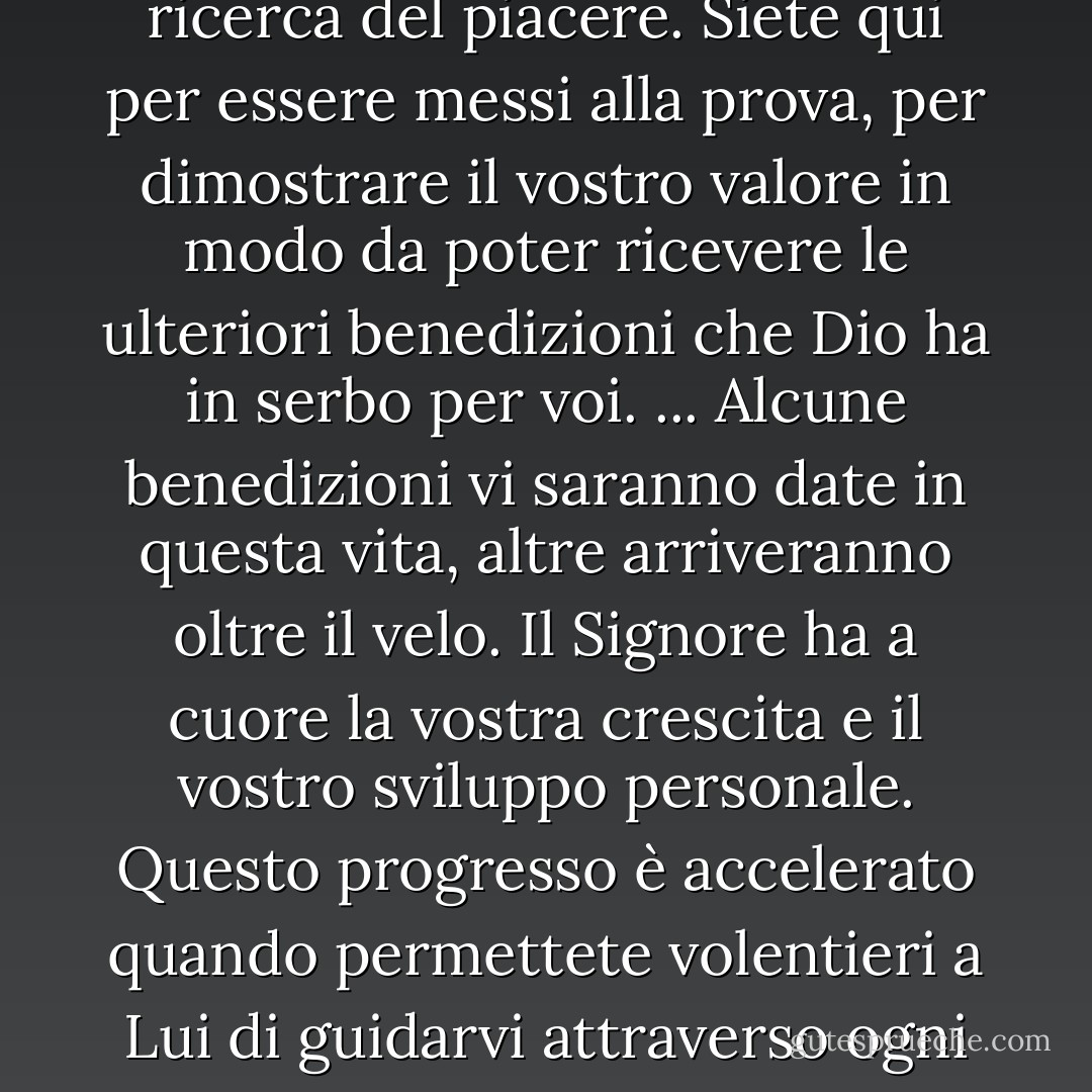 Siete qui sulla terra per uno scopo divino. Non è quello di essere intrattenuti all'infinito o di essere costantemente alla ricerca del piacere. Siete qui per essere messi alla prova, per dimostrare il vostro valore in modo da poter ricevere le ulteriori benedizioni che Dio ha in serbo per voi. ... Alcune benedizioni vi saranno date in questa vita, altre arriveranno oltre il velo. Il Signore ha a cuore la vostra crescita e il vostro sviluppo personale. Questo progresso è accelerato quando permettete volentieri a Lui di guidarvi attraverso ogni esperienza di crescita che incontrate, che sia inizialmente di vostro gradimento o meno. - Richard G. Scott