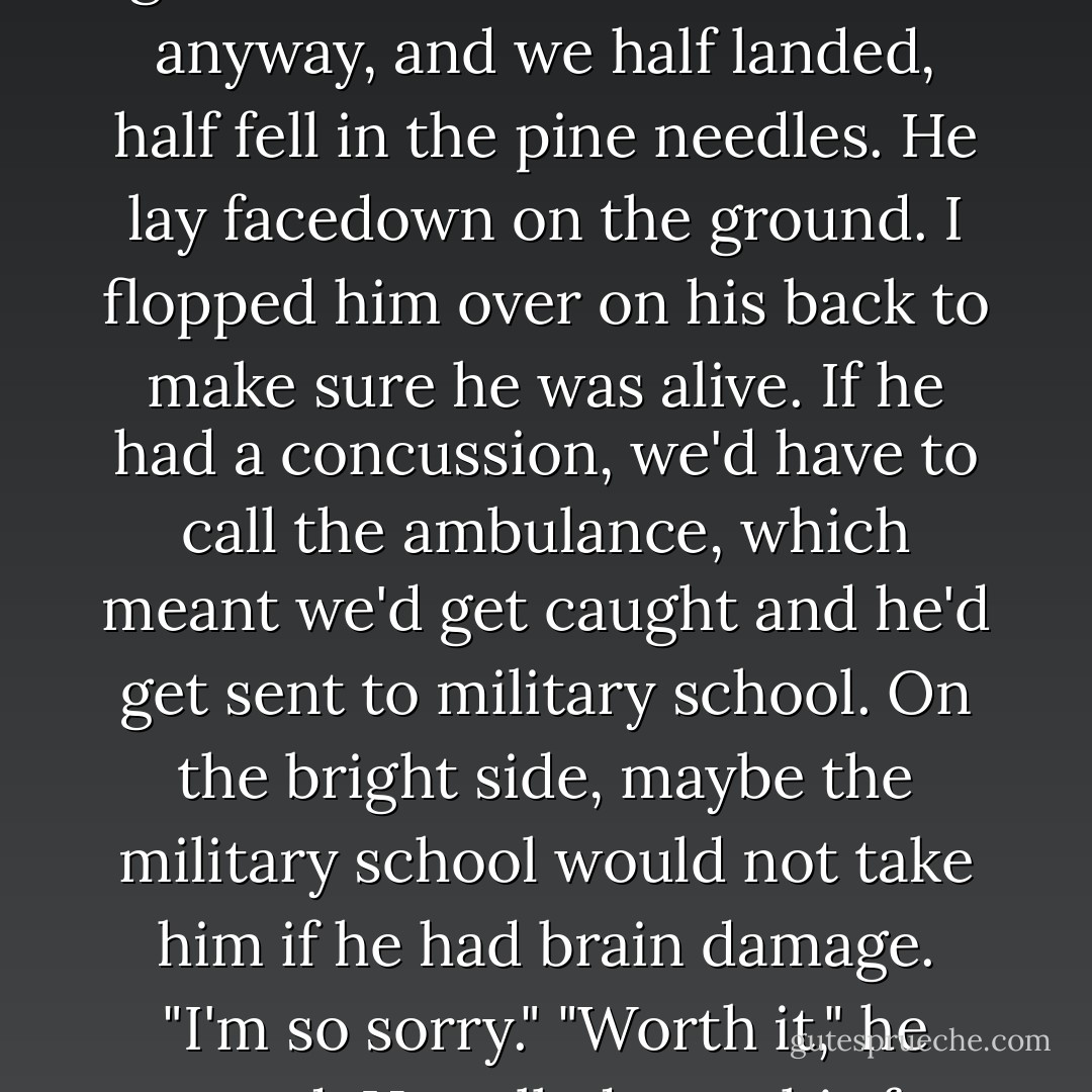 Oof!" Adam caught me all right, with the side of his head. I could tell by the feel of his skull on my foot as I kicked him. He grabbed me the best he could anyway, and we half landed, half fell in the pine needles.<br />He lay facedown on the ground. I flopped him over on his back to make sure he was alive. If he had a concussion, we'd have to call the ambulance, which meant we'd get caught and he'd get sent to military school.<br />On the bright side, maybe the military school would not take him if he had brain damage.<br />"I'm so sorry."<br />"Worth it," he grunted. He rolled onto his feet like a ninja and grabbed my hand. <br />"Hurry, before they release the hounds. - Jennifer Echols