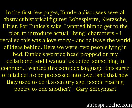 In the first few pages, Kundera discusses several abstract historical figures: Robespierre, Nietzsche, Hitler. For Eunice's sake, I wanted him to get to the plot, to introduce actual "living" characters - I recalled this was a love story - and to leave the world of ideas behind. Here we were, two people lying in bed, Eunice's worried head propped on my collarbone, and I wanted us to feel something in common. I wanted this complex language, this surge of intellect, to be processed into love. Isn't that how they used to do it a century ago, people reading poetry to one another? - Gary Shteyngart