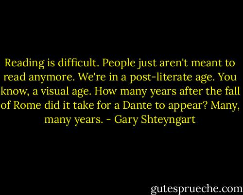 Reading is difficult. People just aren't meant to read anymore. We're in a post-literate age. You know, a visual age. How many years after the fall of Rome did it take for a Dante to appear? Many, many years. - Gary Shteyngart