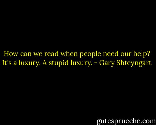 How can we read when people need our help? It's a luxury. A stupid luxury. - Gary Shteyngart