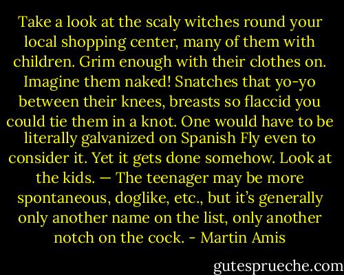 Take a look at the scaly witches round your local shopping center, many of them with children. Grim enough with their clothes on. Imagine them naked! Snatches that yo-yo between their knees, breasts so flaccid you could tie them in a knot. One would have to be literally galvanized on Spanish Fly even to consider it. Yet it gets done somehow. Look at the kids. — The teenager may be more spontaneous, doglike, etc., but it’s generally only another name on the list, only another notch on the cock. - Martin Amis
