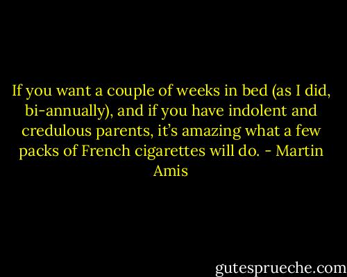 If you want a couple of weeks in bed (as I did, bi-annually), and if you have indolent and credulous parents, it’s amazing what a few packs of French cigarettes will do. - Martin Amis