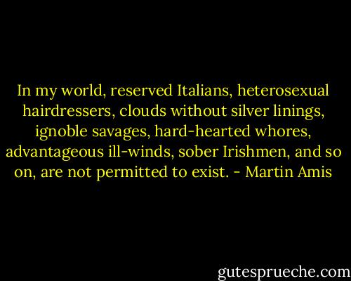 In my world, reserved Italians, heterosexual hairdressers, clouds without silver linings, ignoble savages, hard-hearted whores, advantageous ill-winds, sober Irishmen, and so on, are not permitted to exist. - Martin Amis