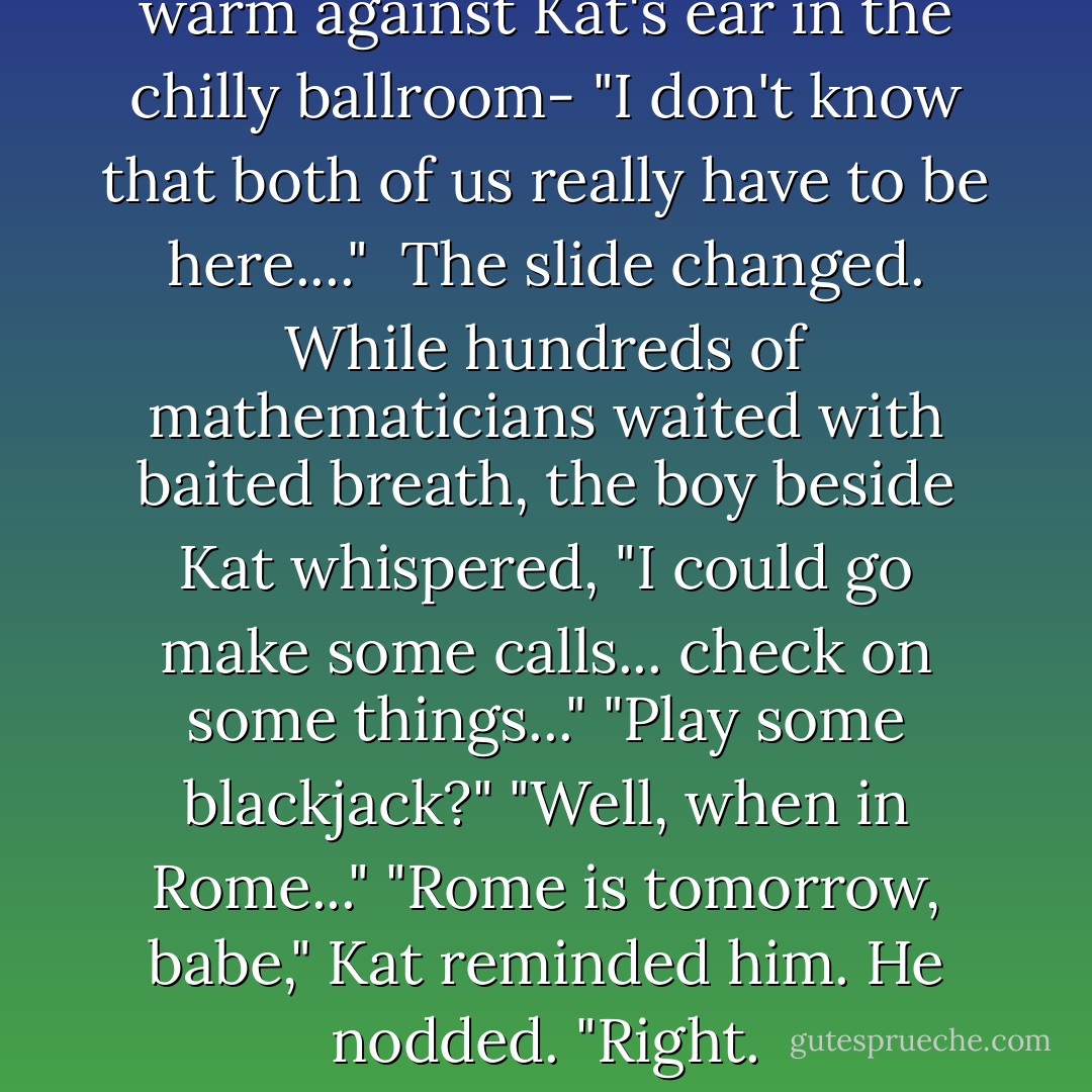 You know" - Hale's breath was warm against Kat's ear in the chilly ballroom- "I don't know that both of us really have to be here...." <br />The slide changed. While hundreds of mathematicians waited with baited breath, the boy beside Kat whispered,<br />"I could go make some calls... check on some things..."<br />"Play some blackjack?"<br />"Well, when in Rome..."<br />"Rome is tomorrow, babe," Kat reminded him.<br />He nodded. "Right. - Ally Carter