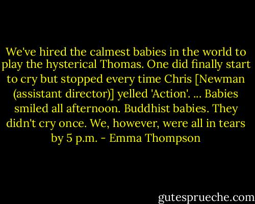 We've hired the calmest babies in the world to play the hysterical Thomas. One did finally start to cry but stopped every time Chris [Newman (assistant director)] yelled 'Action'. ... Babies smiled all afternoon. Buddhist babies. They didn't cry once. We, however, were all in tears by 5 p.m. - Emma Thompson