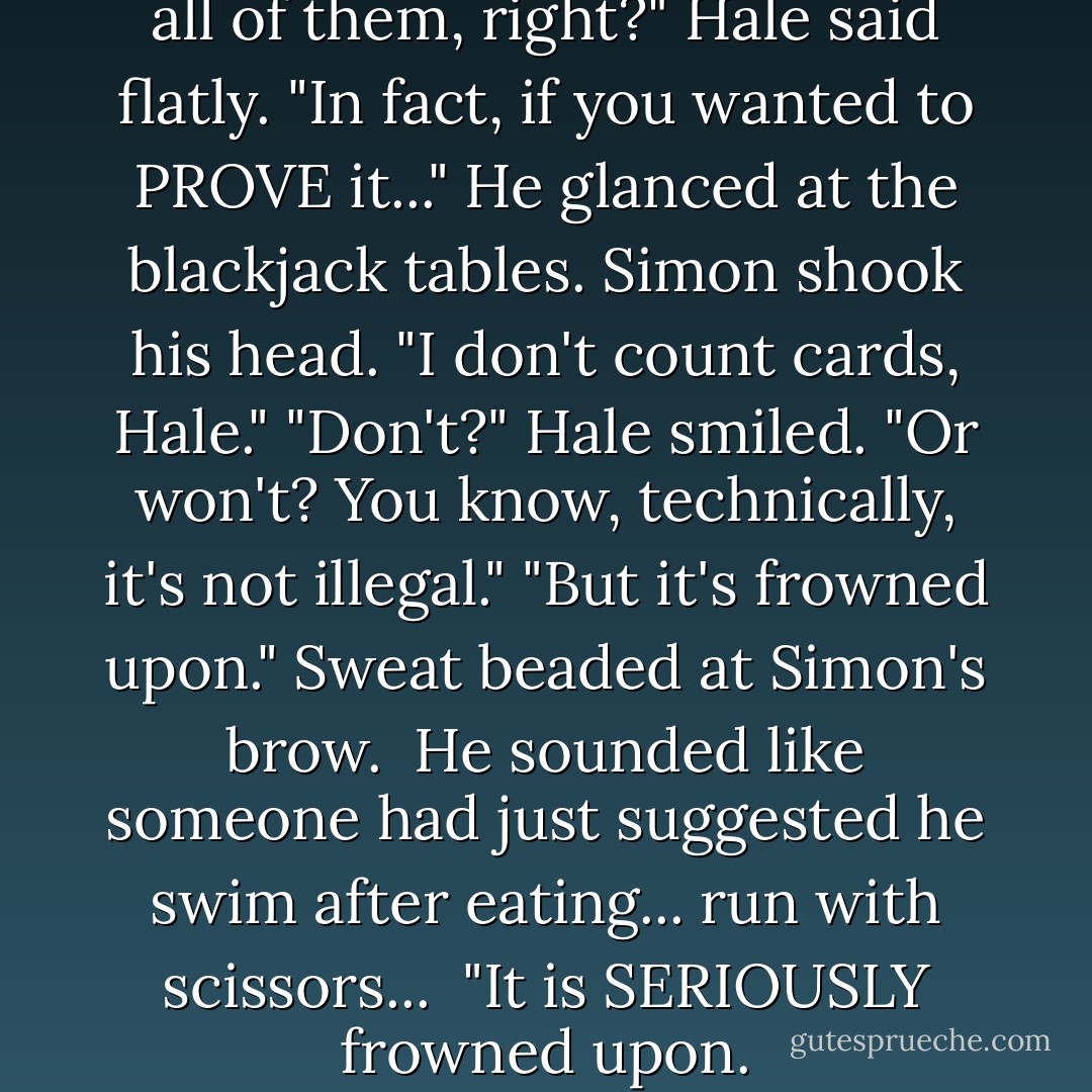 You know you're smarter than all of them, right?" Hale said flatly.<br />"In fact, if you wanted to PROVE it..."<br />He glanced at the blackjack tables.<br />Simon shook his head. "I don't count cards, Hale."<br />"Don't?" Hale smiled. "Or won't? You know, technically, it's not illegal."<br />"But it's frowned upon."<br />Sweat beaded at Simon's brow. <br />He sounded like someone had just suggested he swim after eating... run with scissors... <br />"It is SERIOUSLY frowned upon. - Ally Carter