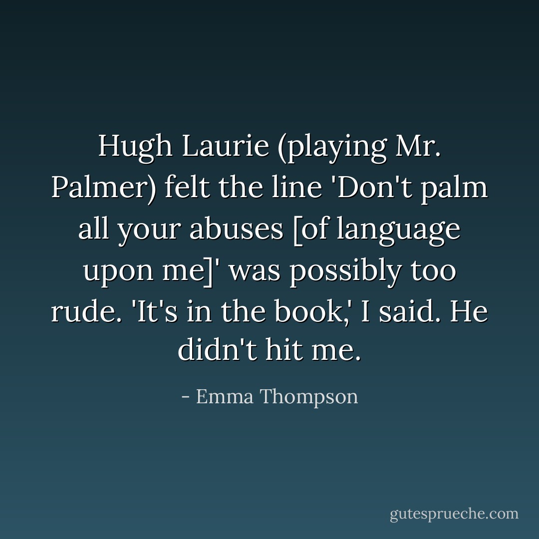 Hugh Laurie (playing Mr. Palmer) felt the line 'Don't palm all your abuses [of language upon me]' was possibly too rude. 'It's in the book,' I said. He didn't hit me. - Emma Thompson