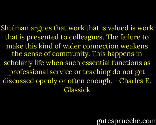 Shulman argues that work that is valued is work that is presented to colleagues. The failure to make this kind of wider connection weakens the sense of community. This happens in scholarly life when such essential functions as professional service or teaching do not get discussed openly or often enough. - Charles E. Glassick