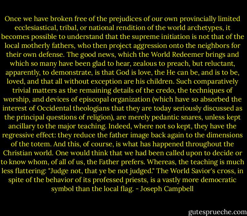 Once we have broken free of the prejudices of our own provincially limited ecclesiastical, tribal, or national rendition of the world archetypes, it becomes possible to understand that the supreme initiation is not that of the local motherly fathers, who then project aggression onto the neighbors for their own defense. The good news, which the World Redeemer brings and which so many have been glad to hear, zealous to preach, but reluctant, apparently, to demonstrate, is that God is love, the He can be, and is to be, loved, and that all without exception are his children. Such comparatively trivial matters as the remaining details of the credo, the techniques of worship, and devices of episcopal organization (which have so absorbed the interest of Occidental theologians that they are today seriously discussed as the principal questions of religion), are merely pedantic snares, unless kept ancillary to the major teaching. Indeed, where not so kept, they have the regressive effect: they reduce the father image back again to the dimensions of the totem. And this, of course, is what has happened throughout the Christian world. One would think that we had been called upon to decide or to know whom, of all of us, the Father prefers. Whereas, the teaching is much less flattering: "Judge not, that ye be not judged." The World Savior's cross, in spite of the behavior of its professed priests, is a vastly more democratic symbol than the local flag. - Joseph Campbell