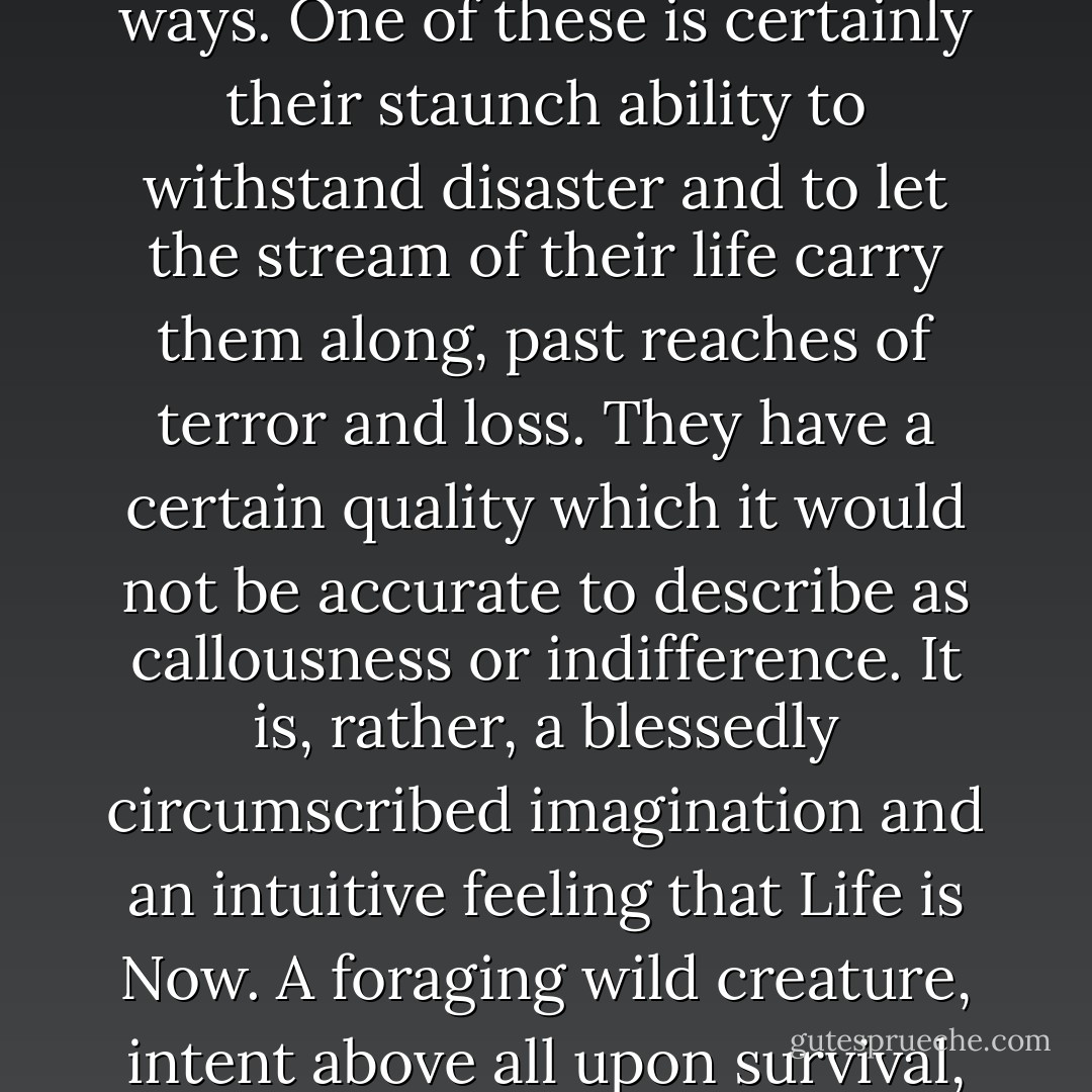 Rabbits (says Mr. Lockley) are like human beings in many ways. One of these is certainly their staunch ability to withstand disaster and to let the stream of their life carry them along, past reaches of terror and loss. They have a certain quality which it would not be accurate to describe as callousness or indifference. It is, rather, a blessedly circumscribed imagination and an intuitive feeling that Life is Now. A foraging wild creature, intent above all upon survival, is as strong as the grass. - Richard  Adams