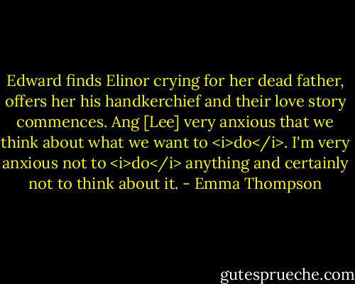 Edward finds Elinor crying for her dead father, offers her his handkerchief and their love story commences. Ang [Lee] very anxious that we think about what we want to <i>do</i>. I'm very anxious not to <i>do</i> anything and certainly not to think about it. - Emma Thompson