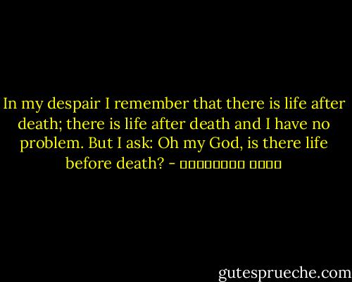 In my despair I remember<br />that there is life after death;<br />there is life after death<br />and I have no problem.<br />But I ask:<br />Oh my God,<br />is there life before death? - مريد البرغوثي
