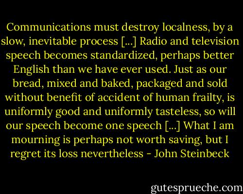 Communications must destroy localness, by a slow, inevitable process [...] Radio and television speech becomes standardized, perhaps better English than we have ever used. Just as our bread, mixed and baked, packaged and sold without benefit of accident of human frailty, is uniformly good and uniformly tasteless, so will our speech become one speech [...] What I am mourning is perhaps not worth saving, but I regret its loss nevertheless - John Steinbeck