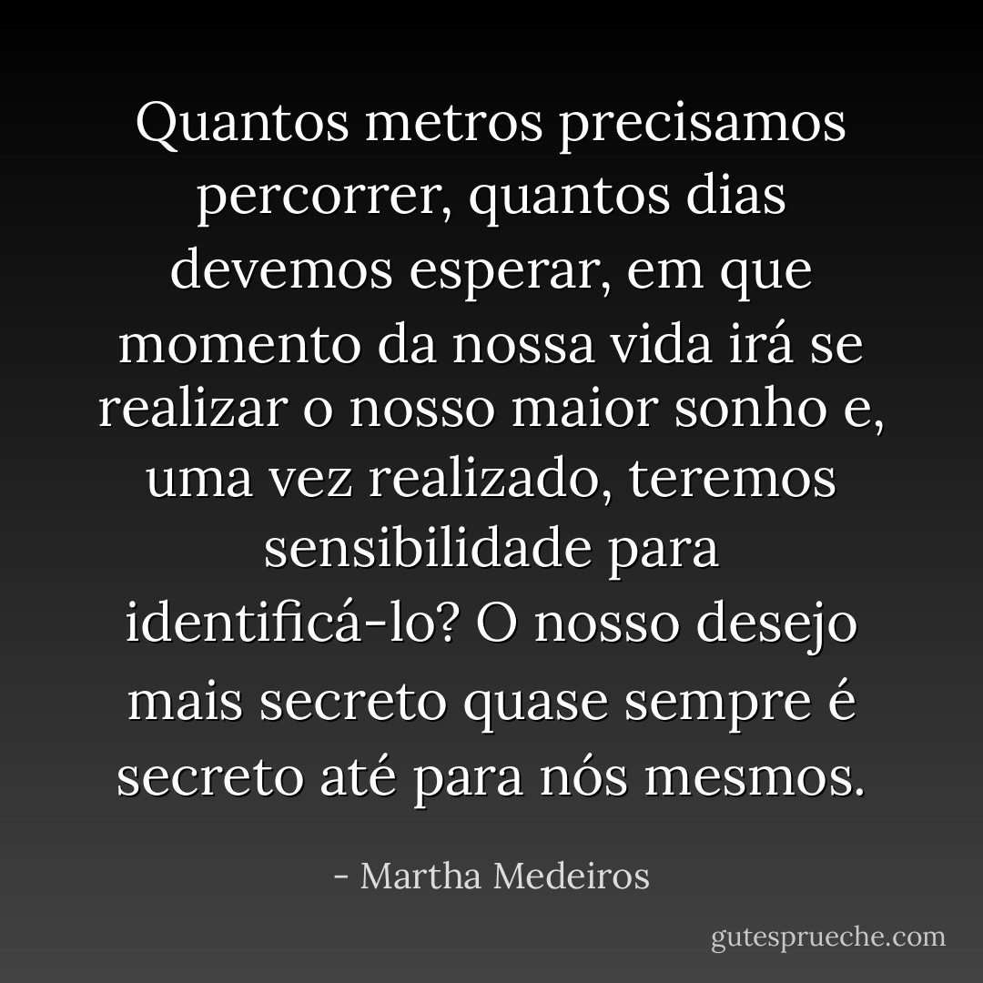 Quantos metros precisamos percorrer, quantos dias devemos esperar, em que momento da nossa vida irá se realizar o nosso maior sonho e, uma vez realizado, teremos sensibilidade para identificá-lo? O nosso desejo mais secreto quase sempre é secreto até para nós mesmos. - Martha Medeiros