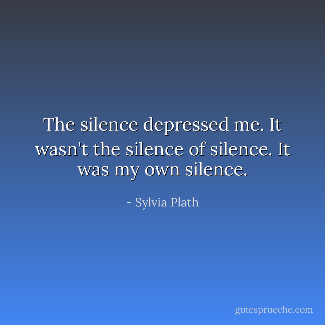 The silence depressed me. It wasn't the silence of silence. It was my own silence. - Sylvia Plath