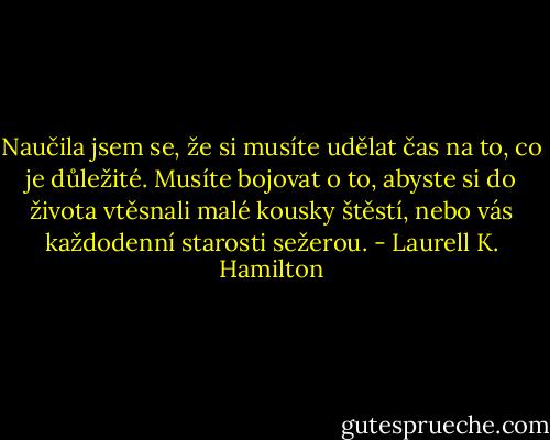 Naučila jsem se, že si musíte udělat čas na to, co je důležité. Musíte bojovat o to, abyste si do života vtěsnali malé kousky štěstí, nebo vás každodenní starosti sežerou. - Laurell K. Hamilton