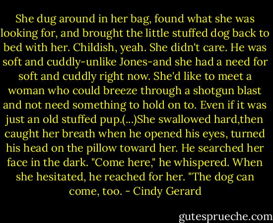 She dug around in her bag, found what she was looking for, and brought the little stuffed dog back to bed with her. Childish, yeah. She didn't care. He was soft and cuddly-unlike Jones-and she had a need for soft and cuddly right now. She'd like to meet a woman who could breeze through a shotgun blast and not need something to hold on to. Even if it was just an old stuffed pup.(...)She swallowed hard,then caught her breath when he opened his eyes, turned his head on the pillow toward her. He searched her face in the dark.<br />"Come here," he whispered.<br />When she hesitated, he reached for her. "The dog can come, too. - Cindy Gerard
