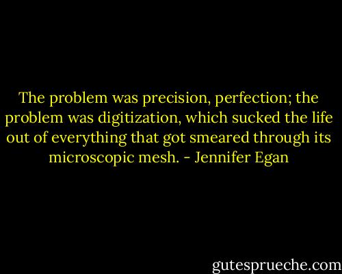 The problem was precision, perfection; the problem was digitization, which sucked the life out of everything that got smeared through its microscopic mesh. - Jennifer Egan