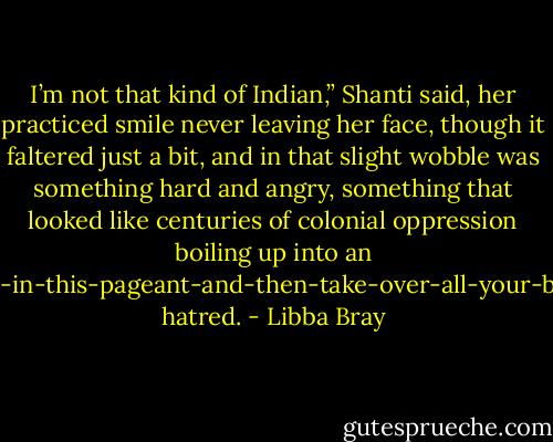 I’m not that kind of Indian,” Shanti said, her practiced smile never leaving her face, though it faltered just a bit, and in that slight wobble was something hard and angry, something that looked like centuries of colonial oppression boiling up into an I’m-going-to-kick-your-ass-in-this-pageant-and-then-take-over-all-your-beauty-out-sourcing-needs hatred. - Libba Bray