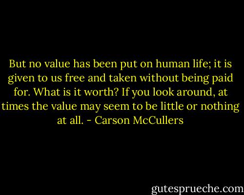 But no value has been put on human life; it is given to us free and taken without being paid for. What is it worth? If you look around, at times the value may seem to be little or nothing at all. - Carson McCullers