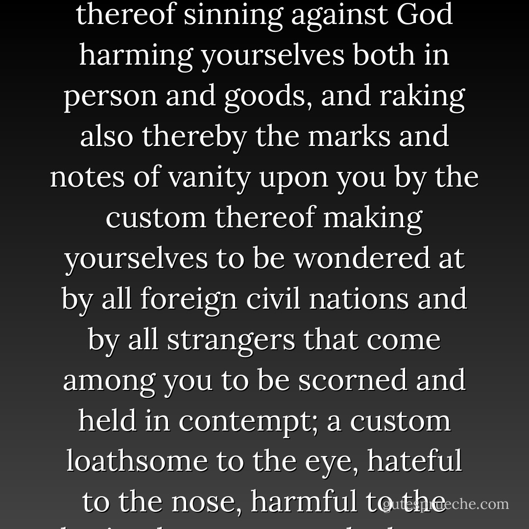 Have you not reason then to be ashamed and to forbear this filthy novelty, so basely grounded, so foolishly received and so grossly mistaken in the right use thereof. In your abuse thereof sinning against God harming yourselves both in person and goods, and raking also thereby the marks and notes of vanity upon you by the custom thereof making yourselves to be wondered at by all foreign civil nations and by all strangers that come among you to be scorned and held in contempt; a custom loathsome to the eye, hateful to the nose, harmful to the brain, dangerous to the lungs, and in the black stinking fume thereof nearest resembling the horrible stygian smoke of the pit that is bottomless. - James VI & I