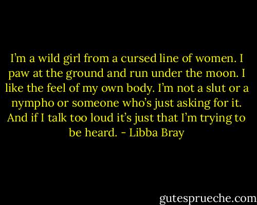 I’m a wild girl from a cursed line of women. I paw at the ground and run under the moon. I like the feel of my own body. I’m not a slut or a nympho or someone who’s just asking for it. And if I talk too loud it’s just that I’m trying to be heard. - Libba Bray