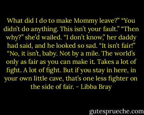 What did I do to make Mommy leave?”<br />“You didn’t do anything. This isn’t your fault.”<br />“Then why?” she’d wailed.<br />“I don’t know,” her daddy had said, and he looked so sad.<br />“It isn’t fair!”<br />“No, it isn’t, baby. Not by a mile. The world’s only as fair as you can make it. Takes a lot of fight. A lot of fight. But if you stay in here, in your own little cave, that’s one less fighter on the side of fair. - Libba Bray