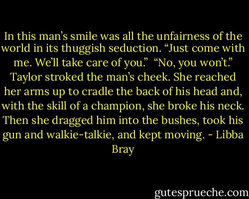In this man’s smile was all the unfairness of the world in its thuggish seduction. “Just come with me. We’ll take care of you.”<br /><br />“No, you won’t.” Taylor stroked the man’s cheek. She reached her arms up to cradle the back of his head and, with the skill of a champion, she broke his neck. Then she dragged him into the bushes, took his gun and walkie-talkie, and kept moving. - Libba Bray