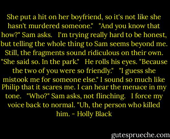 She put a hit on her boyfriend, so it's not like she hasn't murdered someone."<br /><br /> "And you know that how?" Sam asks.<br /><br /> I'm trying really hard to be honest, but telling the whole thing to Sam seems beyond me. Still, the fragments sound ridiculous on their own. "She said so. In the park."<br /><br /> He rolls his eyes. "Because the two of you were so friendly."<br /><br /> "I guess she mistook me for someone else." I sound so much like Philip that it scares me. I can hear the menace in my tone.<br /><br /> "Who?" Sam asks, not flinching.<br /><br /> I force my voice back to normal. "Uh, the person who killed him. - Holly Black