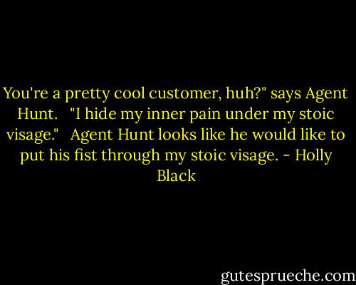 You're a pretty cool customer, huh?" says Agent Hunt.<br /><br /> "I hide my inner pain under my stoic visage."<br /><br /> Agent Hunt looks like he would like to put his fist through my stoic visage. - Holly Black
